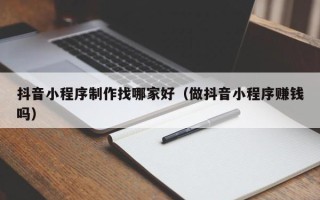 东明抖音小程序制作找哪家好（做抖音小程序赚钱吗）