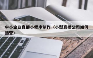 东明中小企业直播小程序制作（小型直播公司如何运营）