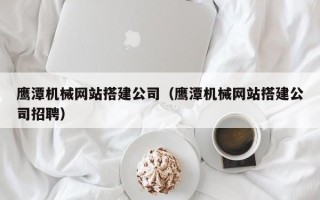 东明鹰潭机械网站搭建公司（鹰潭机械网站搭建公司招聘）